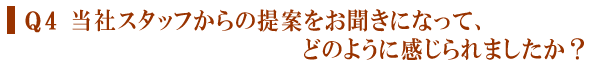 Q４　当社スタッフからの提案をお聞きになって、どのように感じられましたか？