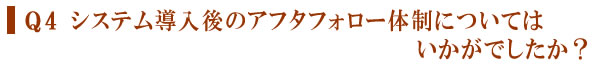 Q4 システム導入後のアフタフォロー体制についてはいかがでしたか？