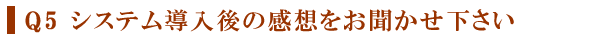 Q５　システム導入後の感想をお聞かせ下さい