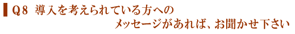 Q８.導入を考えられている方へのメッセージがあれば、お聞かせ下さい