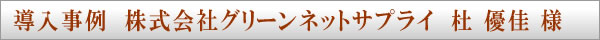 導入事例　株式会社グリーンネットサプライ　杜 優佳 様