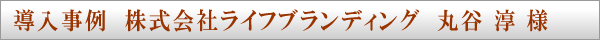 導入事例　株式会社ライフブランディング　丸谷 淳 様