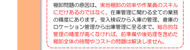 棚卸問題の原因は、実地棚卸の効率や作業員のスキルにだけあるのではなく、在庫管理に関わる全ての業務の精度にあります。受入検収から入庫の管理、倉庫のロケーション管理から出庫管理に至るまで、総合的な管理の精度が高くなければ、前準備や後処理を含めた棚卸全体の時間やコストの問題は解決しません。