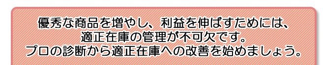 優秀な商品を増やし、利益を伸ばすためには、 適正在庫の管理が不可欠です。 プロの診断から適正在庫への改善を始めましょう。